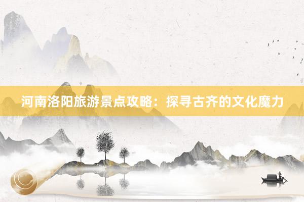 河南洛阳旅游景点攻略：探寻古齐的文化魔力