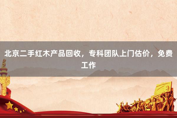 北京二手红木产品回收，专科团队上门估价，免费工作