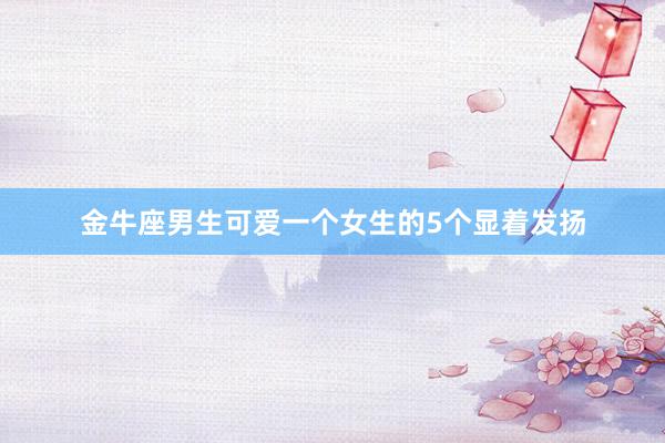 金牛座男生可爱一个女生的5个显着发扬